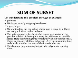 SUM OF SUBSET
Let's understand this problem through an example:
 problem.
 We have a set of 5 integers given below:
N = 4, -2, 2, 3, 1
 We want to find out the subset whose sum is equal to 5. There
are many solutions to this problem.
 The naïve approach, i.e., brute-force search generates all the
possible subsets of the original array, i.e., there are 2n possible
states. Here the running time complexity would be exponential.
Then, we consider all these subsets in O(N) linear running time
and checks whether the sum of the items is M or not.
 The dynamic programming has pseudo-polynomial running
time.
 