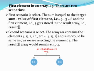 First element in an array is 3. There are two
scenarios:
First scenario is select. The sum is equal to the target
sum - value of first element, i.e., 9 - 3 = 6 and the
first element, i.e., 3 gets stored in the result array, i.e.,
result[].
Second scenario is reject. The array arr contains the
elements 4, 5, 2, i.e., arr = [4, 5, 2] and sum would be
same as 9 as we are rejecting the element 3. The
result[] array would remain empty.
 