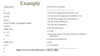 Example
27
void func()
{
int x=0;
int i=0;
int j=1;
cout<<"Enter an Integer value";
cin>>n;
while (i<n)
{ x++;
i++;
}
while (j<n)
{ j++;
}
}
Time Units to Compute
-------------------------------------------------
1 for the first assignment statement: x=0;
1 for the second assignment statement: i=0;
1 for the third assignment statement: j=1;
1 for the output statement.
1 for the input statement.
In the first while loop:
n+1 tests
n loops of 2 units for the two increment (addition)
operations
In the second while loop:
n tests
n-1 increments
-------------------------------------------------------
T (n)= 1+1+1+1+1+n+1+2n+n+n-1 = 5n+5 = O(n)
 