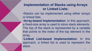 18
Implementation of Stacks using Arrays
or Linked Lists:
•Stacks can be implemented using either arrays
or linked lists.
•Array-based Implementation: In this approach,
a fixed-size array is used to store stack elements.
The top of the stack is represented by a variable
that points to the index of the top element in the
array.
•Linked List-based Implementation: In this
approach, a linked list is used to represent the
stack.
 