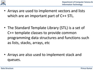 Department of Computer Science &
Information Technology
Prince Kumar
Data Structure
• Arrays are used to implement vectors and lists
which are an important part of C++ STL.
• The Standard Template Library (STL) is a set of
C++ template classes to provide common
programming data structures and functions such
as lists, stacks, arrays, etc
• Arrays are also used to implement stack and
queues.
 