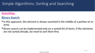 Information Technology
Searching…
Binary Search
 In this approach, the element is always searched in the middle of a portion of an
array.
 Binary search can be implemented only on a sorted list of items. If the elements
are not sorted already, we need to sort them first.
Slide 32
Simple Algorithms: Sorting and Searching
 