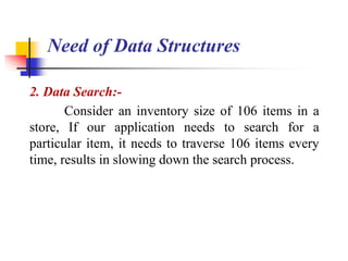 2. Data Search:-
Consider an inventory size of 106 items in a
store, If our application needs to search for a
particular item, it needs to traverse 106 items every
time, results in slowing down the search process.
Need of Data Structures
 
