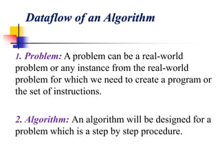 Dataflow of an Algorithm
1. Problem: A problem can be a real-world
problem or any instance from the real-world
problem for which we need to create a program or
the set of instructions.
2. Algorithm: An algorithm will be designed for a
problem which is a step by step procedure.
 