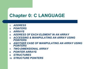Chapter 0: C LANGUAGE
1. ADDRESS
2. POINTERS
3. ARRAYS
4. ADDRESS OF EACH ELEMENT IN AN ARRAY
5. ACCESSING & MANIPULATING AN ARRAY USING
POINTERS
6. ANOTHER CASE OF MANIPULATING AN ARRAY USING
POINTERS
7. TWO-DIMENSIONAL ARRAY
8. POINTER ARRAYS
9. STRUCTURES
10. STRUCTURE POINTERS
 