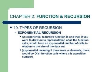CHAPTER 2: FUNCTION & RECURSION
 10. TYPES OF RECURSION
– EXPONENTIAL RECURSION
 An exponential recursive function is one that, if you
were to draw out a representation of all the function
calls, would have an exponential number of calls in
relation to the size of the data set
 (exponential meaning if there were n elements, there
would be O(an
) function calls where a is a positive
number)
 