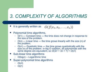 3. COMPLEXITY OF ALGORITHMS
 It is generally written as
 Polynomial time algorithms,
– O(1) --- Constant time --- the time does not change in response to
the size of the problem.
– O(n) --- Linear time --- the time grows linearly with the size (n) of
the problem.
– O(n2
) --- Quadratic time --- the time grows quadratically with the
size (n) of the problem. In big O notation, all polynomials with the
same degree are equivalent, so O(3n2
+ 3n + 7) = O(n2
)
 Sub-linear time algorithms
– O(logn) -- Logarithmic time
 Super-polynomial time algorithms
– O(n!)
– O(2n
)
 