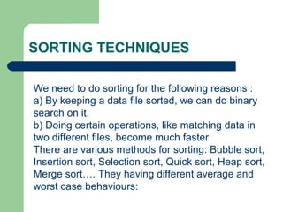 SORTING TECHNIQUES
We need to do sorting for the following reasons :
a) By keeping a data file sorted, we can do binary
search on it.
b) Doing certain operations, like matching data in
two different files, become much faster.
There are various methods for sorting: Bubble sort,
Insertion sort, Selection sort, Quick sort, Heap sort,
Merge sort…. They having different average and
worst case behaviours:
 