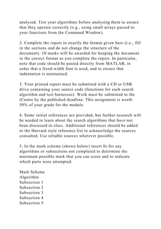 analysed. Test your algorithms before analysing them to ensure
that they operate correctly (e.g., using small arrays passed to
your functions from the Command Window).
2. Complete the report in exactly the format given here (i.e., fill
in the sections and do not change the structure of the
document). 10 marks will be awarded for keeping the document
in the correct format as you complete the report. In particular,
note that code should be pasted directly from MATLAB, in
order that a fixed-width font is used, and to ensure that
indentation is maintained.
3. Your printed report must be submitted with a CD or USB
drive containing your source code (functions for each search
algorithm and test harnesses). Work must be submitted to the
iCentre by the published deadline. This assignment is worth
50% of your grade for the module.
4. Some initial references are provided, but further research will
be needed to learn about the search algorithms that have not
been discussed in class. Additional references should be added
to the Harvard style reference list to acknowledge the sources
consulted. Use reliable sources wherever possible.
5. In the mark scheme (shown below) insert 0s for any
algorithms or subsections not completed to determine the
maximum possible mark that you can score and to indicate
which parts were attempted.
Mark Scheme
Algorithm
Subsection 1
Subsection 2
Subsection 3
Subsection 4
Subsection 5
 