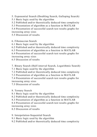 5. Exponential Search (Doubling Search, Galloping Search)
5.1 Basic logic used by the algorithm
5.2 Published and/or theoretically deduced time complexity
5.3 Presentation of algorithm as a function in MATLAB
5.4 Presentation of successful search test results graphs for
increasing array sizes
5.5 Discussion of results
6. Fibonaccian Search
6.1 Basic logic used by the algorithm
6.2 Published and/or theoretically deduced time complexity
6.3 Presentation of algorithm as a function in MATLAB
6.4 Presentation of successful search test results graphs for
increasing array sizes
6.5 Discussion of results
7. Binary Search (Half-interval Search, Logarithmic Search)
7.1 Basic logic used by the algorithm
7.2 Published and/or theoretically deduced time complexity
7.3 Presentation of algorithm as a function in MATLAB
7.4 Presentation of successful search test results graphs for
increasing array sizes
7.5 Discussion of results
8. Ternary Search
8.1 Basic logic used by the algorithm
8.2 Published and/or theoretically deduced time complexity
8.3 Presentation of algorithm as a function in MATLAB
8.4 Presentation of successful search test results graphs for
increasing array sizes
8.5 Discussion of results
9. Interpolation-Sequential Search
9.1 Basic logic used by the algorithm
9.2 Published and/or theoretically deduced time complexity
 