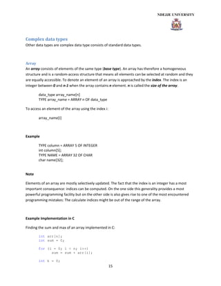 15
Complex data types
Other data types are complex data type consists of standard data types.
Array
An array consists of elements of the same type (base type). An array has therefore a homogeneous
structure and is a random-access structure that means all elements can be selected at random and they
are equally accessible. To denote an element of an array is approached by the index. The index is an
integer between 0 and n-1 when the array contains n element. n is called the size of the array.
data_type array_name[n]
TYPE array_name = ARRAY n OF data_type
To access an element of the array using the index i:
array_name[i]
Example
TYPE column = ARRAY 5 OF INTEGER
int column[5];
TYPE NAME = ARRAY 32 OF CHAR
char name[32];
Note
Elements of an array are mostly selectively updated. The fact that the index is an integer has a most
important consequence: indices can be computed. On the one side this generality provides a most
powerful programming facility but on the other side is also gives rise to one of the most encountered
programming mistakes: The calculate indices might be out of the range of the array.
Example Implementation in C
Finding the sum and max of an array implemented in C:
int arr[n];
int sum = 0;
for (i = 0; i < n; i++)
sum = sum + arr[i];
int k = 0;
 