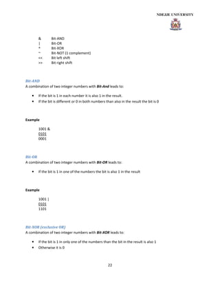 22
& Bit-AND
| Bit-OR
^ Bit-XOR
~ Bit-NOT (1 complement)
<< Bit left shift
>> Bit right shift
Bit-AND
A combination of two integer numbers with Bit-And leads to:
• If the bit is 1 in each number it is also 1 in the result.
• If the bit is different or 0 in both numbers than also in the result the bit is 0
Example
1001 &
0101
0001
Bit-OR
A combination of two integer numbers with Bit-OR leads to:
• If the bit is 1 in one of the numbers the bit is also 1 in the result
Example
1001 |
0101
1101
Bit-XOR (exclusive OR)
A combination of two integer numbers with Bit-XOR leads to:
• If the bit is 1 in only one of the numbers than the bit in the result is also 1
• Otherwise it is 0
 