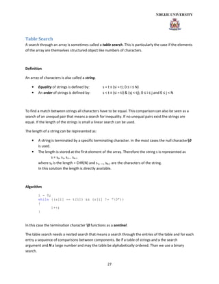 27
Table Search
A search through an array is sometimes called a table search. This is particularly the case if the elements
of the array are themselves structured object like numbers of characters.
Definition
An array of characters is also called a string.
• Equality of strings is defined by: s = t ≡ (si = ti; 0 ≤ i ≤ N)
• An order of strings is defined by: s < t ≡ (si = ti) & (sj < tj); 0 ≤ i ≤ j and 0 ≤ j < N
To find a match between strings all characters have to be equal. This comparison can also be seen as a
search of an unequal pair that means a search for inequality. If no unequal pairs exist the strings are
equal. If the length of the strings is small a linear search can be used.
The length of a string can be represented as:
• A string is terminated by a specific terminating character. In the most cases the null character0
is used.
• The length is stored at the first element of the array. Therefore the string s is represented as
s = s0, s1, s2… sN-1
where s0 is the length = CHR(N) and s1, …, sN-1 are the characters of the string.
In this solution the length is directly available.
Algorithm
i = 0;
while ((s[i] == t[i]) && (s[i] != ‘0’))
{
i++;
}
In this case the termination character 0 functions as a sentinel.
The table search needs a nested search that means a search through the entries of the table and for each
entry a sequence of comparisons between components. Be T a table of strings and s the search
argument and N a large number and may the table be alphabetically ordered. Than we use a binary
search.
 