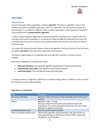 31
Algorithm
Introduction
A set of introduction done sequentially is called an algorithm. Therefore an algorithm is a list of well-
defined instructions to complete a given task. There is an initial state. The introductions are done as a
series of steps. It is an effective method to solve a problem expressed as a finite sequence of steps but it
is not limited to finite (nondeterministic algorithm).
In many computer programs algorithms are defined to perform a specified task in a specific order like
calculation the income of employees. It is important to define the algorithm rigorously that means that
all possible circumstances for the given task should be handled. The criteria for each step must be clear
and computable.
The order of the steps performed is always critical to the algorithm. The flow of control is from the top to
the bottom (top-down) that means from a start state to an end state.
Termination might be given to the algorithm but some algorithm could also run forever without
stopping.
Description of algorithms is classified into 3 levels:
• High-level description: Describing the algorithm by ignoring the implementation details
• Implementation description: Describing the way the data are stored
• Formal description: The most detailed lowest level description
In computer systems an algorithm is defined as an instance of logic written in software in order to intend
the computer machine to do something.
Algorithms are classified by
Class Description
Recursion or iteration Algorithm makes references to itself repeatedly until a finale state is
reached
Logical Algorithm = logic + control.
The logic component defines the axioms that are used in the
computation, the control components determines the way in which
deduction is applied to the axioms.
Serial/parallel/distributed Algorithm performing task parallel
Deterministic/Non-deterministic Deterministic algorithm solve the problem with exact decision at
every step whereas non-deterministic solve problem by guessing
through the use of heuristics.
 