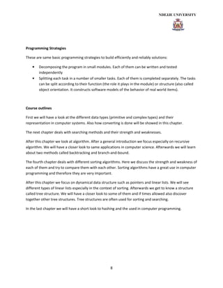 8
Programming Strategies
These are same basic programming strategies to build efficiently and reliably solutions:
• Decomposing the program in small modules. Each of them can be written and tested
independently
• Splitting each task in a number of smaller tasks. Each of them is completed separately. The tasks
can be split according to their function (the role it plays in the module) or structure (also called
object orientation. It constructs software models of the behavior of real world items).
Course outlines
First we will have a look at the different data types (primitive and complex types) and their
representation in computer systems. Also how converting is done will be showed in this chapter.
The next chapter deals with searching methods and their strength and weaknesses.
After this chapter we look at algorithm. After a general introduction we focus especially on recursive
algorithm. We will have a closer look to same applications in computer science. Afterwards we will learn
about two methods called backtracking and branch-and-bound.
The fourth chapter deals with different sorting algorithms. Here we discuss the strength and weakness of
each of them and try to compare them with each other. Sorting algorithms have a great use in computer
programming and therefore they are very important.
After this chapter we focus on dynamical data structure such as pointers and linear lists. We will see
different types of linear lists especially in the context of sorting. Afterwards we get to know a structure
called tree structure. We will have a closer look to some of them and if times allowed also discover
together other tree structures. Tree structures are often used for sorting and searching.
In the last chapter we will have a short look to hashing and the used in computer programming.
 