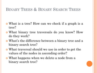 BINARY TREES & BINARY SEARCH TREES
 What is a tree? How can we check if a graph is a
tree?
 What binary tree traversals do you know? How
do they work?
 What’s the difference between a binary tree and a
binary search tree?
 What traversal should we use in order to get the
values of the nodes in ascending order?
 What happens when we delete a node from a
binary search tree?
 