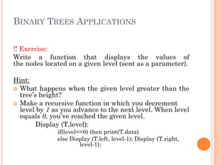 BINARY TREES APPLICATIONS
!! Exercise:
Write a function that displays the values of
the nodes located on a given level (sent as a parameter).
Hint:
 What happens when the given level greater than the
tree’s height?
 Make a recursive function in which you decrement
level by 1 as you advance to the next level. When level
equals 0, you’ve reached the given level.
Display (T,level):
if(level==0) then print(T.data)
else Display (T.left, level-1); Display (T.right,
level-1);
 