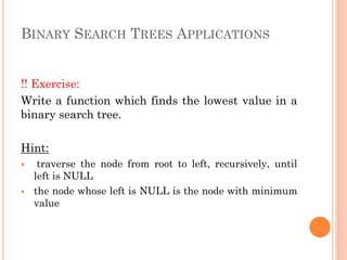BINARY SEARCH TREES APPLICATIONS
!! Exercise:
Write a function which finds the lowest value in a
binary search tree.
Hint:
 traverse the node from root to left, recursively, until
left is NULL
 the node whose left is NULL is the node with minimum
value
 