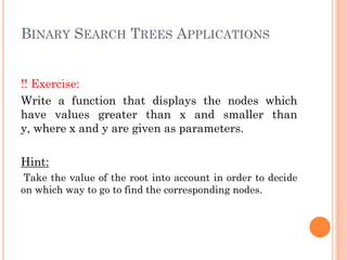 BINARY SEARCH TREES APPLICATIONS
!! Exercise:
Write a function that displays the nodes which
have values greater than x and smaller than
y, where x and y are given as parameters.
Hint:
Take the value of the root into account in order to decide
on which way to go to find the corresponding nodes.
 