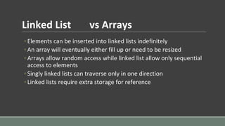 Linked List vs Arrays
◦ Elements can be inserted into linked lists indefinitely
◦ An array will eventually either fill up or need to be resized
◦ Arrays allow random access while linked list allow only sequential
access to elements
◦ Singly linked lists can traverse only in one direction
◦ Linked lists require extra storage for reference
 