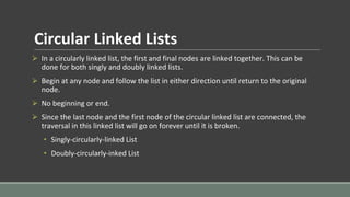 Circular Linked Lists
⮚ In a circularly linked list, the first and final nodes are linked together. This can be
done for both singly and doubly linked lists.
⮚ Begin at any node and follow the list in either direction until return to the original
node.
⮚ No beginning or end.
⮚ Since the last node and the first node of the circular linked list are connected, the
traversal in this linked list will go on forever until it is broken.
• Singly-circularly-linked List
• Doubly-circularly-inked List
 