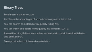 Binary Trees
Fundamental data structure
Combines the advantages of an ordered array and a linked list.
You can search an ordered array quickly [O(log N)].
You can insert and delete items quickly in a linked list [O(1)].
It would be nice, if there were a data structure with quick insertion/deletion
and quick search.
Trees provide both of these characteristics.
 