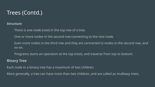 Trees (Contd.)
Structure
There is one node (root) in the top row of a tree.
One or more nodes in the second row connecting to the root node.
Even more nodes in the third row and they are connected to nodes in the second row, and
so on.
Programs starts an operation at the top (root), and traverse from top to bottom.
Binary Tree
Each node in a binary tree has a maximum of two children.
More generally, a tree can have more than two children, and are called as multiway trees.
 