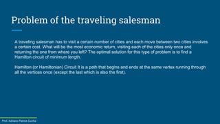 Prof. Adriano Patrick Cunha
Problem of the traveling salesman
A traveling salesman has to visit a certain number of cities and each move between two cities involves
a certain cost. What will be the most economic return, visiting each of the cities only once and
returning the one from where you left? The optimal solution for this type of problem is to find a
Hamilton circuit of minimum length.
Hamilton (or Hamiltonian) Circuit It is a path that begins and ends at the same vertex running through
all the vertices once (except the last which is also the first).
 