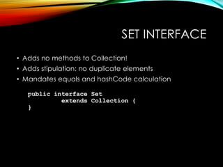SET INTERFACE
• Adds no methods to Collection!
• Adds stipulation: no duplicate elements
• Mandates equals and hashCode calculation
public interface Set
extends Collection {
}
 