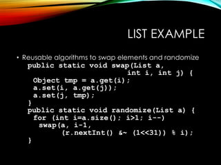 LIST EXAMPLE
• Reusable algorithms to swap elements and randomize
public static void swap(List a,
int i, int j) {
Object tmp = a.get(i);
a.set(i, a.get(j));
a.set(j, tmp);
}
public static void randomize(List a) {
for (int i=a.size(); i>1; i--)
swap(a, i-1,
(r.nextInt() &~ (1<<31)) % i);
}
 