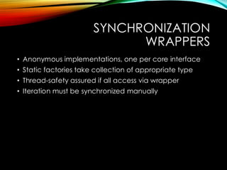 SYNCHRONIZATION
WRAPPERS
• Anonymous implementations, one per core interface
• Static factories take collection of appropriate type
• Thread-safety assured if all access via wrapper
• Iteration must be synchronized manually
 