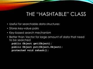 THE “HASHTABLE” CLASS
• Useful for searchable data structures
• Stores key-value pairs
• Key-based search mechanism
• Better than Vector for large amount of data that need
to be searched
public Object get(Object);
public Object put(Object,Object);
protected void rehash();
 