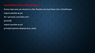 Load Files Into a DataFrame
If your data sets are stored in a file, Pandas can load them into a DataFrame.
import pandas as pd
df = pd.read_csv('data.csv')
print(df)
import pandas as pd
print(pd.options.display.max_rows)
 