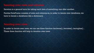 Iterating over rows and columns
Iteration is a general term for taking each item of something, one after another.
Pandas DataFrame consists of rows and columns so, in order to iterate over dataframe, we
have to iterate a dataframe like a dictionary.
Iterating over rows :
In order to iterate over rows, we can use three function iteritems(), iterrows(), itertuples() .
These three function will help in iteration over rows.
 