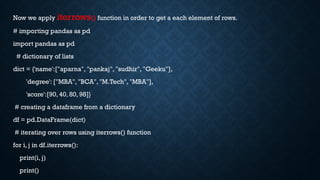 Now we apply iterrows() function in order to get a each element of rows.
# importing pandas as pd
import pandas as pd
# dictionary of lists
dict = {'name':["aparna", "pankaj", "sudhir", "Geeku"],
'degree': ["MBA", "BCA", "M.Tech", "MBA"],
'score':[90, 40, 80, 98]}
# creating a dataframe from a dictionary
df = pd.DataFrame(dict)
# iterating over rows using iterrows() function
for i, j in df.iterrows():
print(i, j)
print()
 