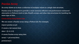 Pandas Array
An array allows us to store a collection of multiple values in a single data structure.
Pandas array is designed to provide a more memory-efficient and performance-enhanced
alternative to Python's built-in lists, NumPy arrays, and other data structures for handling the
same type of data.
Create Array Using Python List
We can create a Pandas array using a Python List. For example,
import pandas as pd
# create a list named data
data = [2, 4, 6, 8]
# create Pandas array using data
array1 = pd.array(data)
print(array1)
 