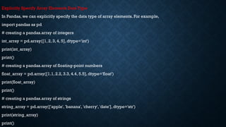 Explicitly Specify Array Elements Data Type
In Pandas, we can explicitly specify the data type of array elements. For example,
import pandas as pd
# creating a pandas.array of integers
int_array = pd.array([1, 2, 3, 4, 5], dtype='int')
print(int_array)
print()
# creating a pandas.array of floating-point numbers
float_array = pd.array([1.1, 2.2, 3.3, 4.4, 5.5], dtype='float')
print(float_array)
print()
# creating a pandas.array of strings
string_array = pd.array(['apple', 'banana', 'cherry', 'date'], dtype='str')
print(string_array)
print()
 