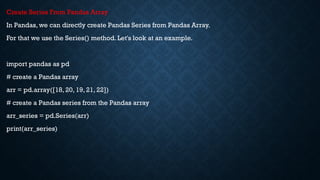 Create Series From Pandas Array
In Pandas, we can directly create Pandas Series from Pandas Array.
For that we use the Series() method. Let's look at an example.
import pandas as pd
# create a Pandas array
arr = pd.array([18, 20, 19, 21, 22])
# create a Pandas series from the Pandas array
arr_series = pd.Series(arr)
print(arr_series)
 