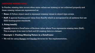 HANDLING MISSING DATA:
In Pandas, missing data occurs when some values are missing or not collected properly and
these missing values are represented as:
• None: A Python object used to represent missing values in object-type arrays.
• NaN: A special floating-point value from NumPy which is recognized by all systems that use
IEEE floating-point standards.
1. Using isnull()
• isnull() returns a DataFrame of Boolean value where True represents missing data (NaN).
This is simple if we want to find and fill missing data in a dataset.
• Example 1: Finding MissingValues in a DataFrame
• We will be using Numpy and Pandas libraries for this implementation.
 