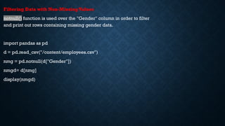 Filtering Data with Non-MissingValues
notnull() function is used over the "Gender" column in order to filter
and print out rows containing missing gender data.
import pandas as pd
d = pd.read_csv("/content/employees.csv")
nmg = pd.notnull(d["Gender"])
nmgd= d[nmg]
display(nmgd)
 