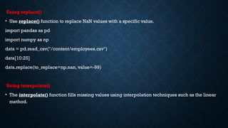 Using replace()
• Use replace() function to replace NaN values with a specific value.
import pandas as pd
import numpy as np
data = pd.read_csv("/content/employees.csv")
data[10:25]
data.replace(to_replace=np.nan, value=-99)
Using interpolate()
• The interpolate() function fills missing values using interpolation techniques such as the linear
method.
 