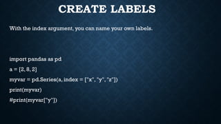 CREATE LABELS
With the index argument, you can name your own labels.
import pandas as pd
a = [2, 8, 2]
myvar = pd.Series(a, index = ["x", "y", "z"])
print(myvar)
#print(myvar["y"])
 