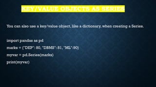 KEY/VALUE OBJECTS AS SERIES
You can also use a key/value object, like a dictionary, when creating a Series.
import pandas as pd
marks = {"DEP": 80, "DBMS": 81, "ML":90}
myvar = pd.Series(marks)
print(myvar)
 