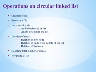 Operations on circular linked list
• Creation of list
• Traversal of list
• Insertion of node
• At the beginning of list
• At any position in the list
• Deletion of node
• Deletion of first node
• Deletion of node from middle of the list
• Deletion of last node
• Counting total number of nodes
• Reversing of list
 