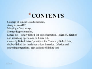 *CONTENTS
Concept of Linear Data Structures,
Array as an ADT,
Merging of two arrays,
Storage Representation,
Linear list – singly linked list implementation, insertion, deletion
and searching operations on linear list,
circularly linked lists- Operations for Circularly linked lists,
doubly linked list implementation, insertion, deletion and
searching operations, applications of linked lists
JSPM's RSCOE
 