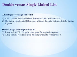 Double versus Single Linked List
Advantages over singly linked list
1) A DLL can be traversed in both forward and backward direction.
2) The delete operation in DLL is more efficient if pointer to the node to be deleted
is given.
Disadvantages over singly linked list
3) Every node of DLL Require extra space for an previous pointer.
4) All operations require an extra pointer previous to be maintained.
 