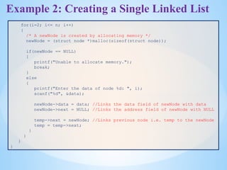Example 2: Creating a Single Linked List
for(i=2; i<= n; i++)
{
/* A newNode is created by allocating memory */
newNode = (struct node *)malloc(sizeof(struct node));
if(newNode == NULL)
{
printf("Unable to allocate memory.");
break;
}
else
{
printf("Enter the data of node %d: ", i);
scanf("%d", &data);
newNode->data = data; //Links the data field of newNode with data
newNode->next = NULL; //Links the address field of newNode with NULL
temp->next = newNode; //Links previous node i.e. temp to the newNode
temp = temp->next;
}
}
}
}
 