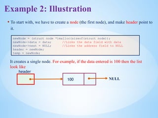 • To start with, we have to create a node (the first node), and make header point to
it.
newNode = (struct node *)malloc(sizeof(struct node));
newNode->data = data; //Links the data field with data
newNode->next = NULL; //Links the address field to NULL
header = newNode;
temp = newNode;
header
100 NULL
It creates a single node. For example, if the data entered is 100 then the list
look like
Example 2: Illustration
 