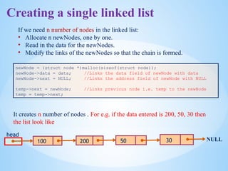 newNode = (struct node *)malloc(sizeof(struct node));
newNode->data = data; //Links the data field of newNode with data
newNode->next = NULL; //Links the address field of newNode with NULL
temp->next = newNode; //Links previous node i.e. temp to the newNode
temp = temp->next;
head
100 NULL
If we need n number of nodes in the linked list:
• Allocate n newNodes, one by one.
• Read in the data for the newNodes.
• Modify the links of the newNodes so that the chain is formed.
It creates n number of nodes . For e.g. if the data entered is 200, 50, 30 then
the list look like
200 50 30
Creating a single linked list
 