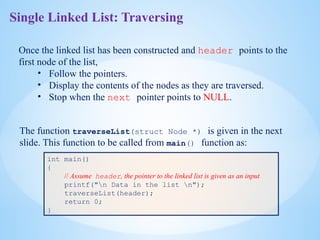 Single Linked List: Traversing
Once the linked list has been constructed and header points to the
first node of the list,
• Follow the pointers.
• Display the contents of the nodes as they are traversed.
• Stop when the next pointer points to NULL.
The function traverseList(struct Node *) is given in the next
slide. This function to be called from main() function as:
int main()
{
// Assume header, the pointer to the linked list is given as an input
printf("n Data in the list n");
traverseList(header);
return 0;
}
 